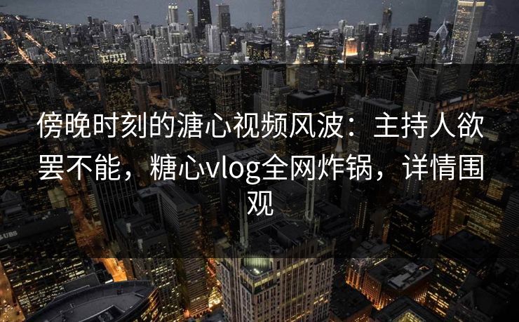 傍晚时刻的溏心视频风波：主持人欲罢不能，糖心vlog全网炸锅，详情围观