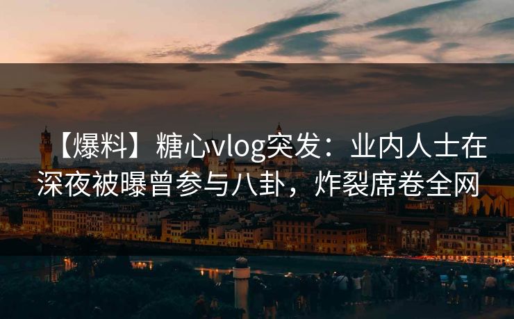 【爆料】糖心vlog突发：业内人士在深夜被曝曾参与八卦，炸裂席卷全网