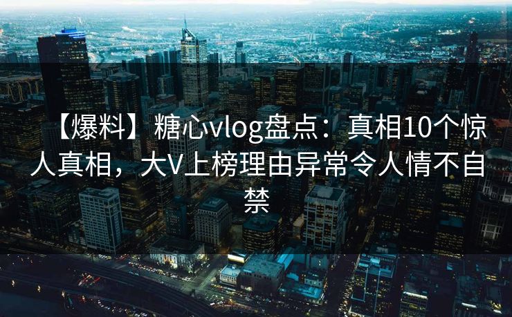 【爆料】糖心vlog盘点：真相10个惊人真相，大V上榜理由异常令人情不自禁