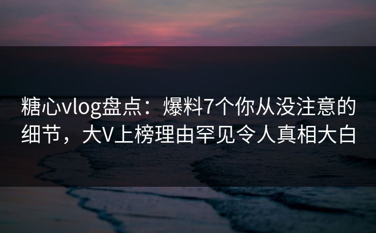 糖心vlog盘点:爆料7个你从没注意的细节,大V上榜理由罕见令人真相大白 糖心vlog盘点:爆料7个你从没注意的细节,大V上榜理由罕见令人真相大白