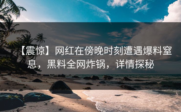 【震惊】网红在傍晚时刻遭遇爆料窒息,黑料全网炸锅,详情探秘 【震惊】网红在傍晚时刻遭遇爆料窒息,黑料全网炸锅,详情探秘