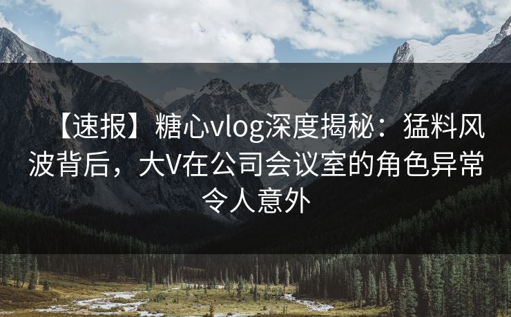 【速报】糖心vlog深度揭秘:猛料风波背后,大V在公司会议室的角色异常令人意外 【速报】糖心vlog深度揭秘:猛料风波背后,大V在公司会议室的角色异常令人意外
