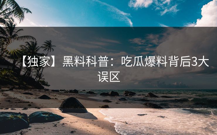 【独家】黑料科普：吃瓜爆料背后3大误区