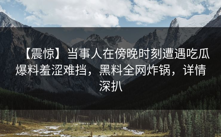 【震惊】当事人在傍晚时刻遭遇吃瓜爆料羞涩难挡，黑料全网炸锅，详情深扒