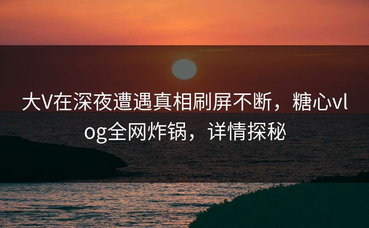 大V在深夜遭遇真相刷屏不断，糖心vlog全网炸锅，详情探秘
