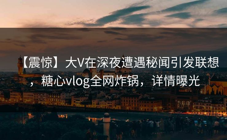 【震惊】大V在深夜遭遇秘闻引发联想，糖心vlog全网炸锅，详情曝光