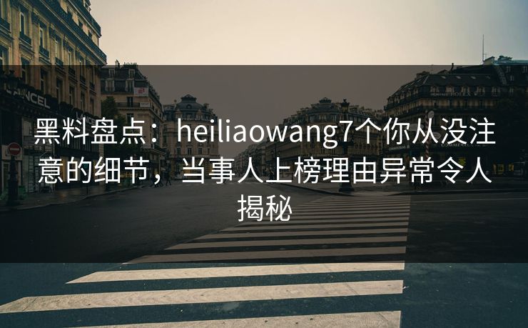 黑料盘点：heiliaowang7个你从没注意的细节，当事人上榜理由异常令人揭秘