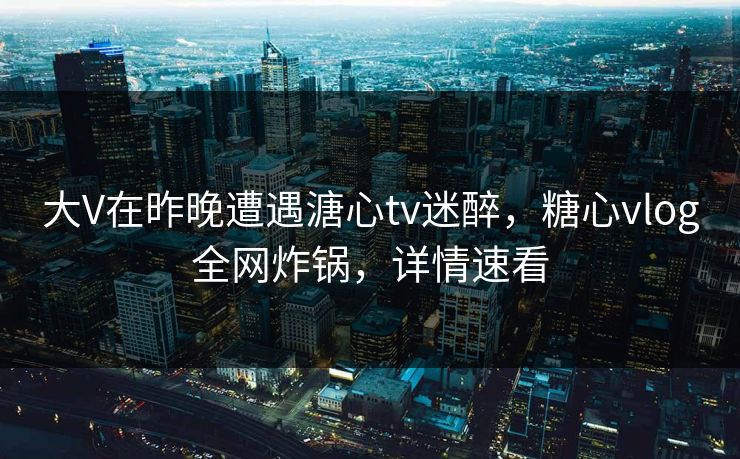 大V在昨晚遭遇溏心tv迷醉，糖心vlog全网炸锅，详情速看