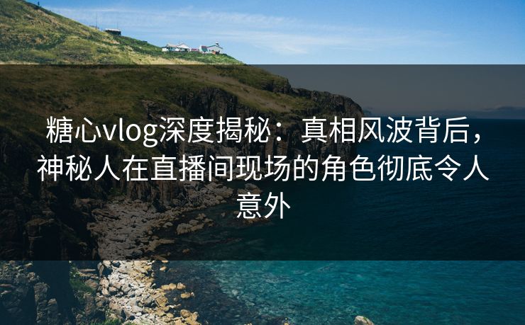 糖心vlog深度揭秘:真相风波背后,神秘人在直播间现场的角色彻底令人意外 糖心vlog深度揭秘:真相风波背后,神秘人在直播间现场的角色彻底令人意外