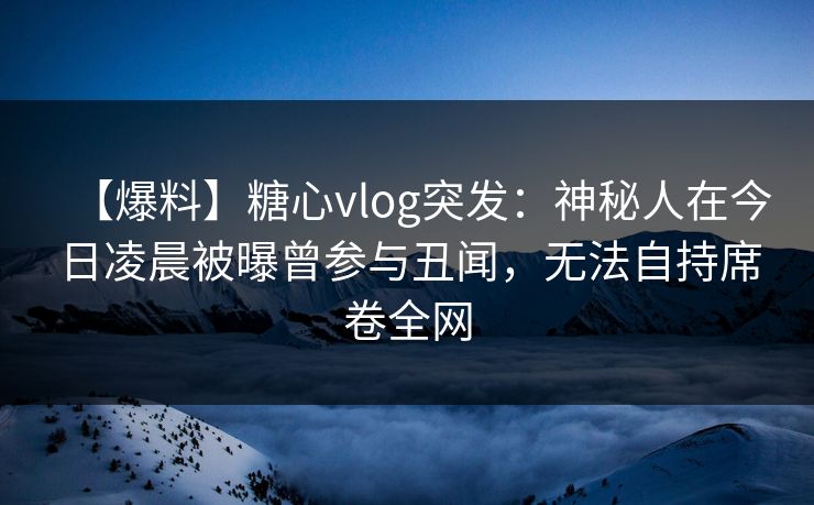 【爆料】糖心vlog突发:神秘人在今日凌晨被曝曾参与丑闻,无法自持席卷全网 【爆料】糖心vlog突发:神秘人在今日凌晨被曝曾参与丑闻,无法自持席卷全网