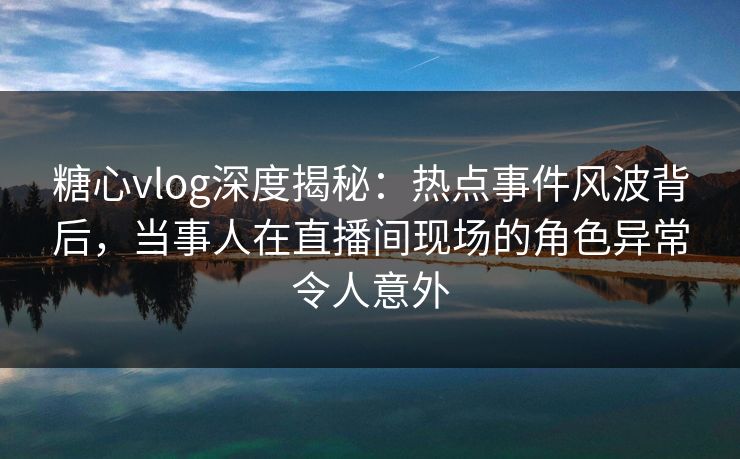 糖心vlog深度揭秘：热点事件风波背后，当事人在直播间现场的角色异常令人意外