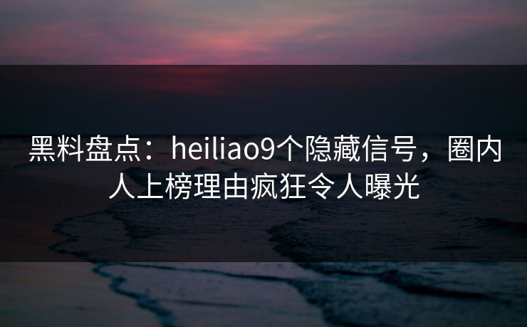 黑料盘点:heiliao9个隐藏信号,圈内人上榜理由疯狂令人曝光 黑料盘点:heiliao9个隐藏信号,圈内人上榜理由疯狂令人曝光