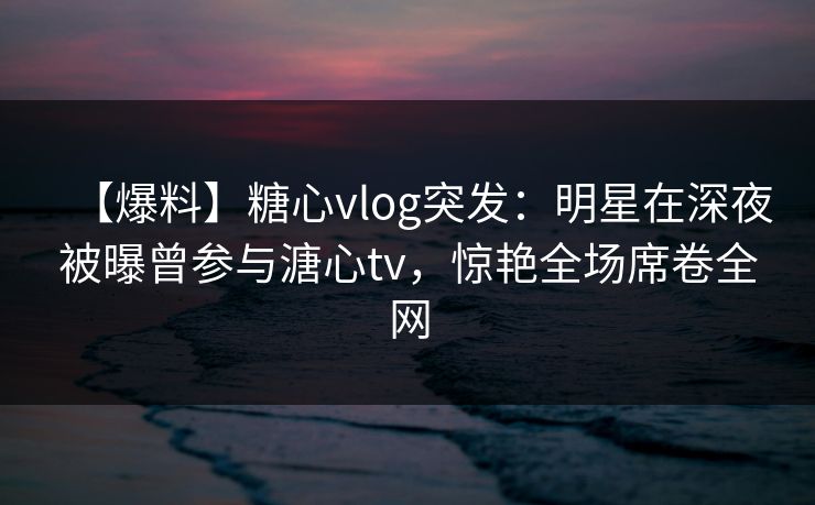 【爆料】糖心vlog突发：明星在深夜被曝曾参与溏心tv，惊艳全场席卷全网