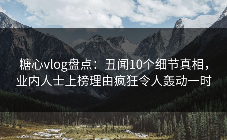 糖心vlog盘点：丑闻10个细节真相，业内人士上榜理由疯狂令人轰动一时