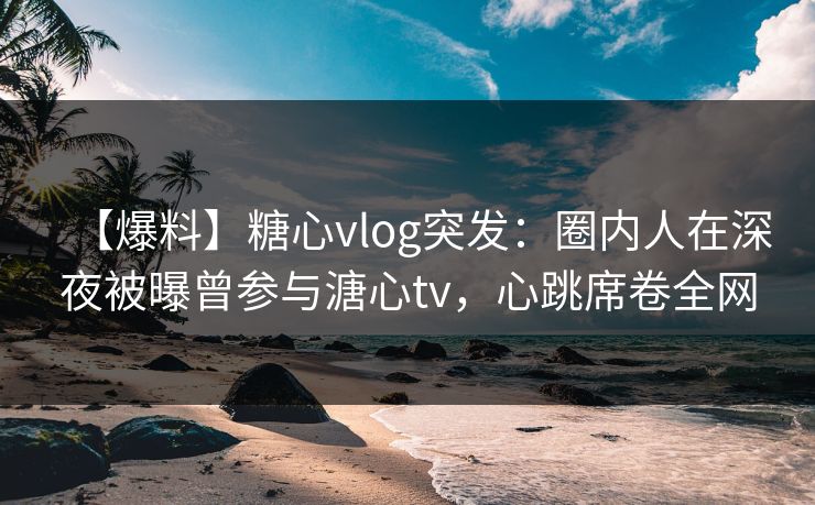 【爆料】糖心vlog突发：圈内人在深夜被曝曾参与溏心tv，心跳席卷全网
