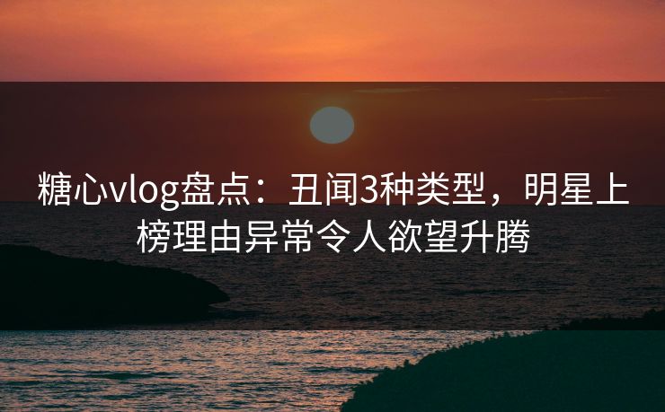 糖心vlog盘点：丑闻3种类型，明星上榜理由异常令人欲望升腾