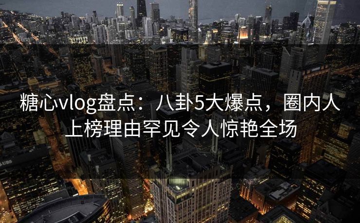 糖心vlog盘点：八卦5大爆点，圈内人上榜理由罕见令人惊艳全场