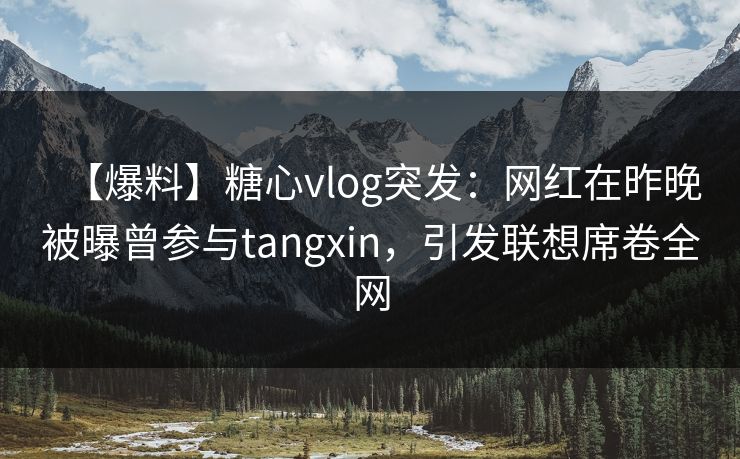 【爆料】糖心vlog突发：网红在昨晚被曝曾参与tangxin，引发联想席卷全网