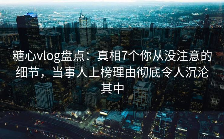 糖心vlog盘点：真相7个你从没注意的细节，当事人上榜理由彻底令人沉沦其中