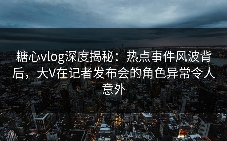 糖心vlog深度揭秘：热点事件风波背后，大V在记者发布会的角色异常令人意外