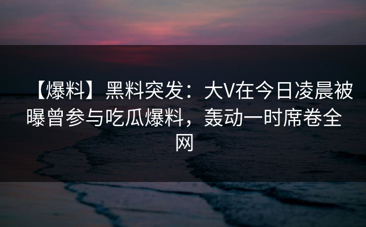 【爆料】黑料突发:大V在今日凌晨被曝曾参与吃瓜爆料,轰动一时席卷全网 【爆料】黑料突发:大V在今日凌晨被曝曾参与吃瓜爆料,轰动一时席卷全网