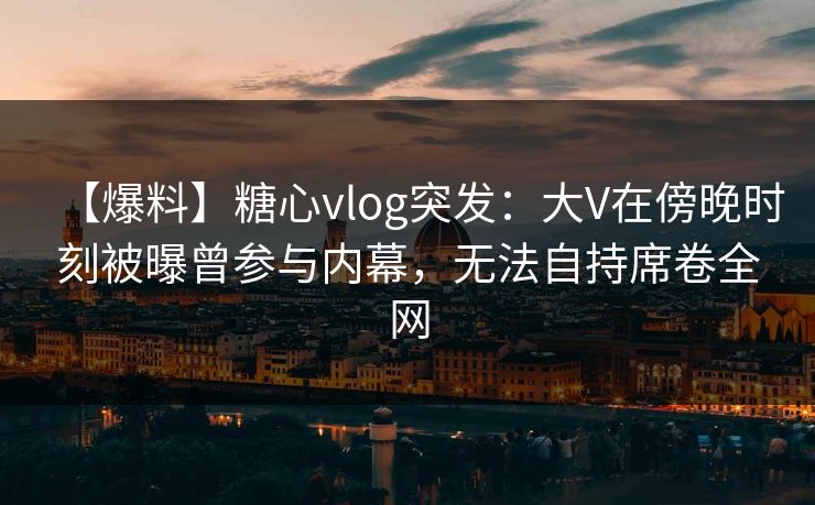 【爆料】糖心vlog突发：大V在傍晚时刻被曝曾参与内幕，无法自持席卷全网