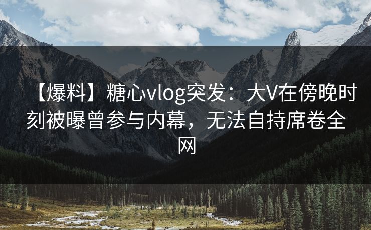 【爆料】糖心vlog突发：大V在傍晚时刻被曝曾参与内幕，无法自持席卷全网