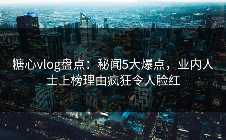 糖心vlog盘点：秘闻5大爆点，业内人士上榜理由疯狂令人脸红