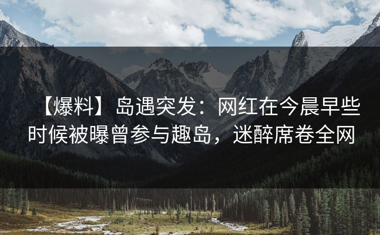 【爆料】岛遇突发：网红在今晨早些时候被曝曾参与趣岛，迷醉席卷全网