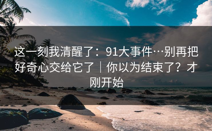 这一刻我清醒了：91大事件…别再把好奇心交给它了｜你以为结束了？才刚开始