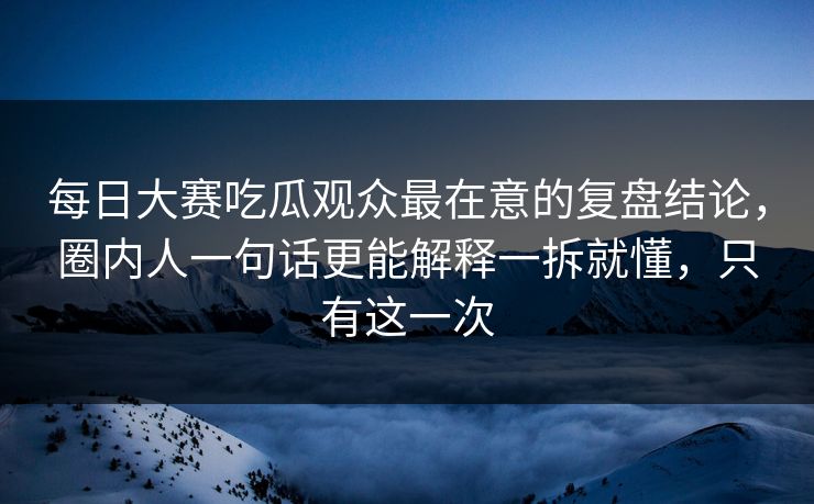 每日大赛吃瓜观众最在意的复盘结论，圈内人一句话更能解释一拆就懂，只有这一次