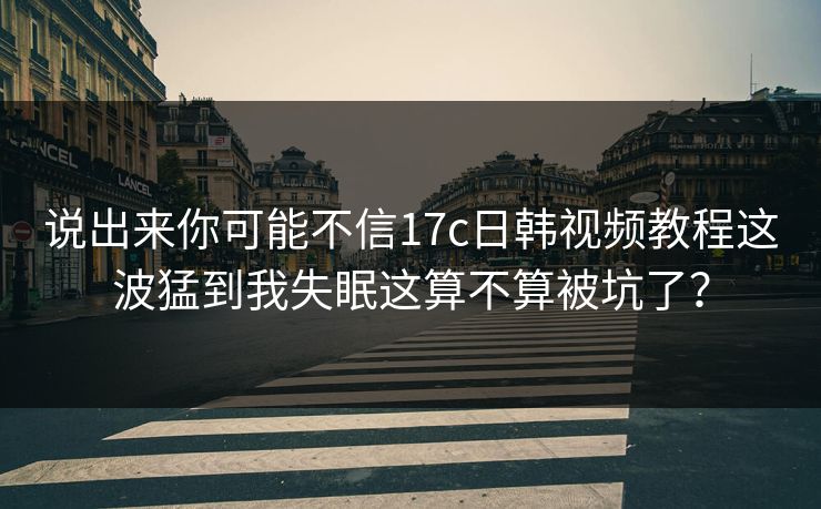 说出来你可能不信17c日韩视频教程这波猛到我失眠这算不算被坑了? 说出来你可能不信17c日韩视频教程这波猛到我失眠这算不算被坑了?