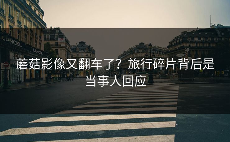 蘑菇影像又翻车了?旅行碎片背后是当事人回应 蘑菇影像又翻车了?旅行碎片背后是当事人回应